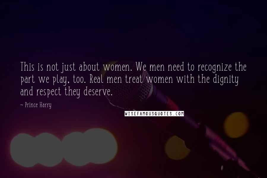 Prince Harry Quotes: This is not just about women. We men need to recognize the part we play, too. Real men treat women with the dignity and respect they deserve.