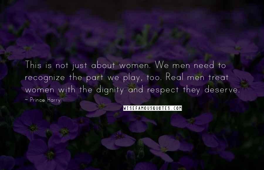 Prince Harry Quotes: This is not just about women. We men need to recognize the part we play, too. Real men treat women with the dignity and respect they deserve.