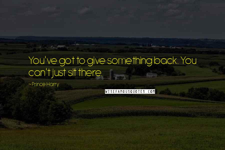 Prince Harry Quotes: You've got to give something back. You can't just sit there.