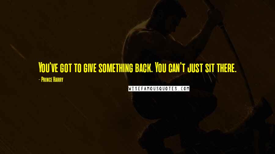 Prince Harry Quotes: You've got to give something back. You can't just sit there.