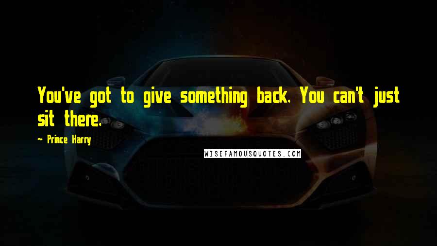 Prince Harry Quotes: You've got to give something back. You can't just sit there.