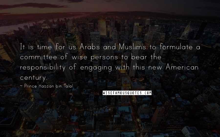Prince Hassan Bin Talal Quotes: It is time for us Arabs and Muslims to formulate a committee of wise persons to bear the responsibility of engaging with this new American century.