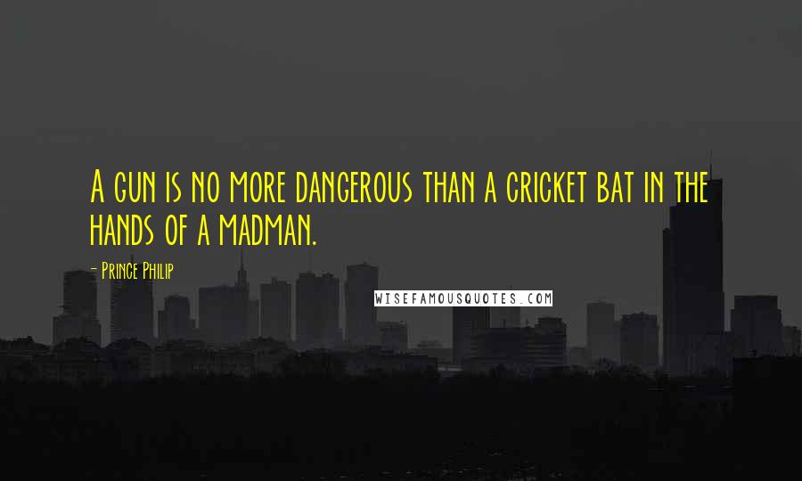 Prince Philip Quotes: A gun is no more dangerous than a cricket bat in the hands of a madman.