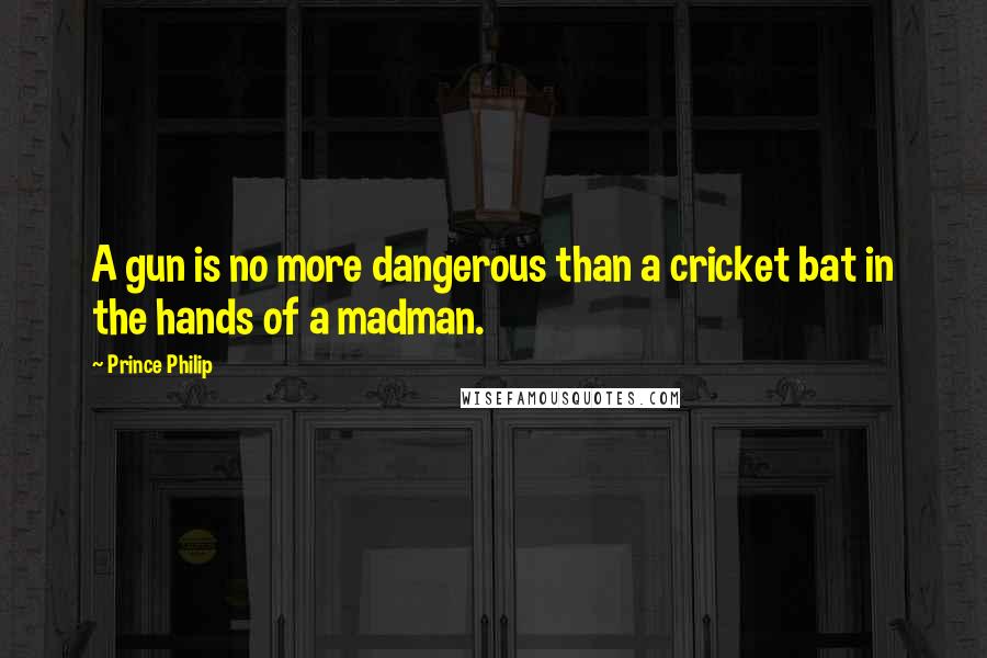 Prince Philip Quotes: A gun is no more dangerous than a cricket bat in the hands of a madman.