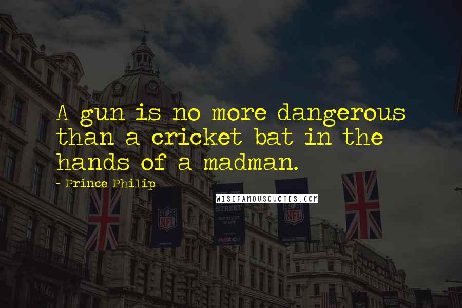 Prince Philip Quotes: A gun is no more dangerous than a cricket bat in the hands of a madman.