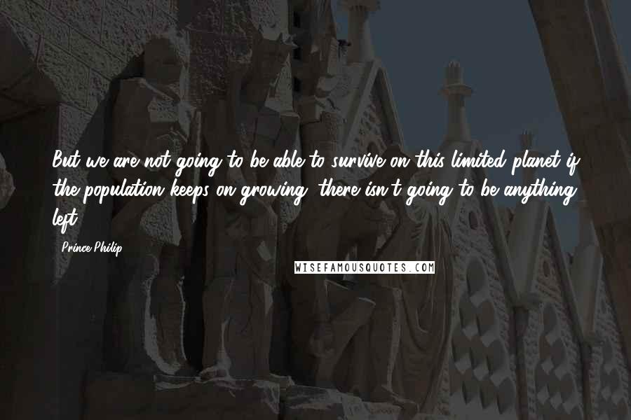 Prince Philip Quotes: But we are not going to be able to survive on this limited planet if the population keeps on growing: there isn't going to be anything left.