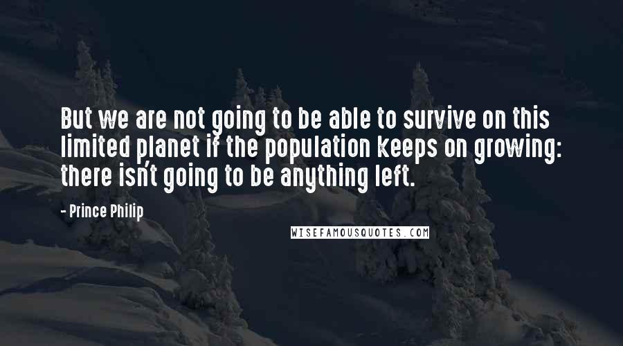 Prince Philip Quotes: But we are not going to be able to survive on this limited planet if the population keeps on growing: there isn't going to be anything left.