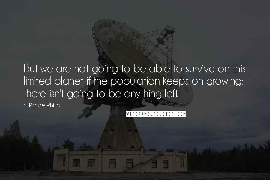 Prince Philip Quotes: But we are not going to be able to survive on this limited planet if the population keeps on growing: there isn't going to be anything left.