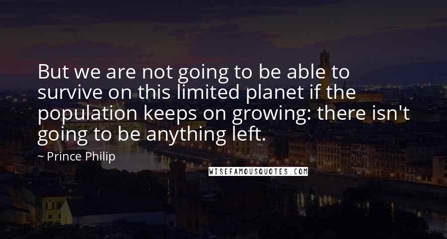 Prince Philip Quotes: But we are not going to be able to survive on this limited planet if the population keeps on growing: there isn't going to be anything left.