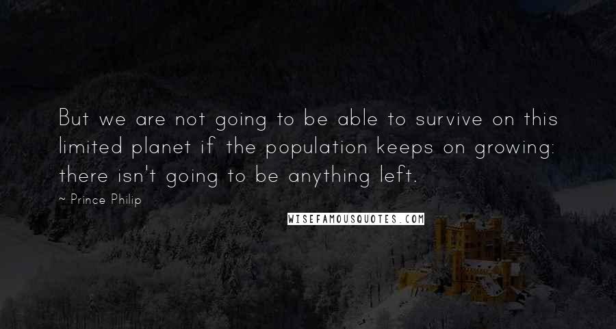 Prince Philip Quotes: But we are not going to be able to survive on this limited planet if the population keeps on growing: there isn't going to be anything left.