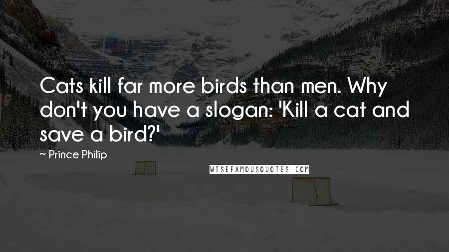 Prince Philip Quotes: Cats kill far more birds than men. Why don't you have a slogan: 'Kill a cat and save a bird?'