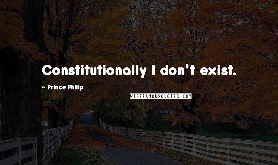 Prince Philip Quotes: Constitutionally I don't exist.