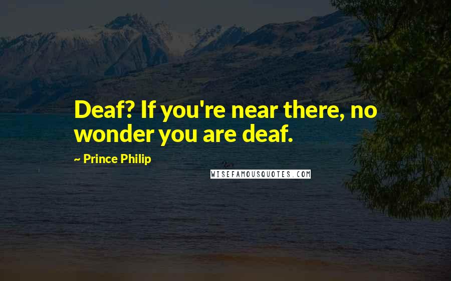 Prince Philip Quotes: Deaf? If you're near there, no wonder you are deaf.
