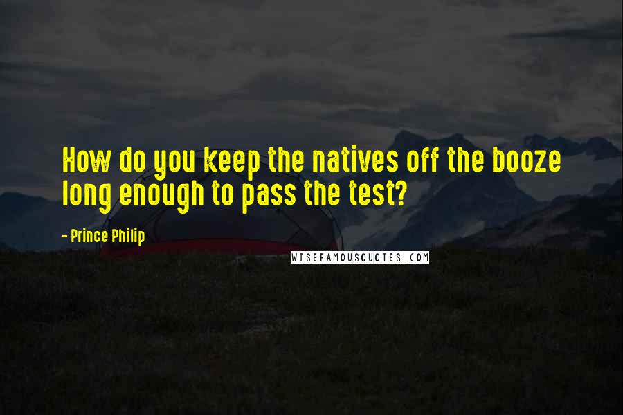 Prince Philip Quotes: How do you keep the natives off the booze long enough to pass the test?