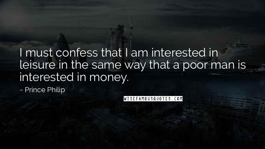 Prince Philip Quotes: I must confess that I am interested in leisure in the same way that a poor man is interested in money.