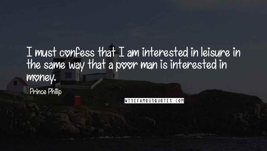 Prince Philip Quotes: I must confess that I am interested in leisure in the same way that a poor man is interested in money.