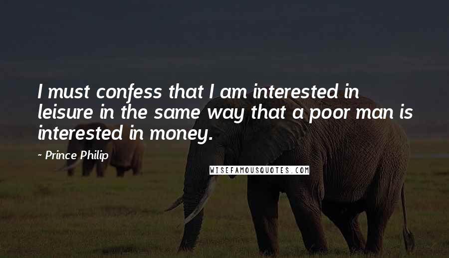 Prince Philip Quotes: I must confess that I am interested in leisure in the same way that a poor man is interested in money.