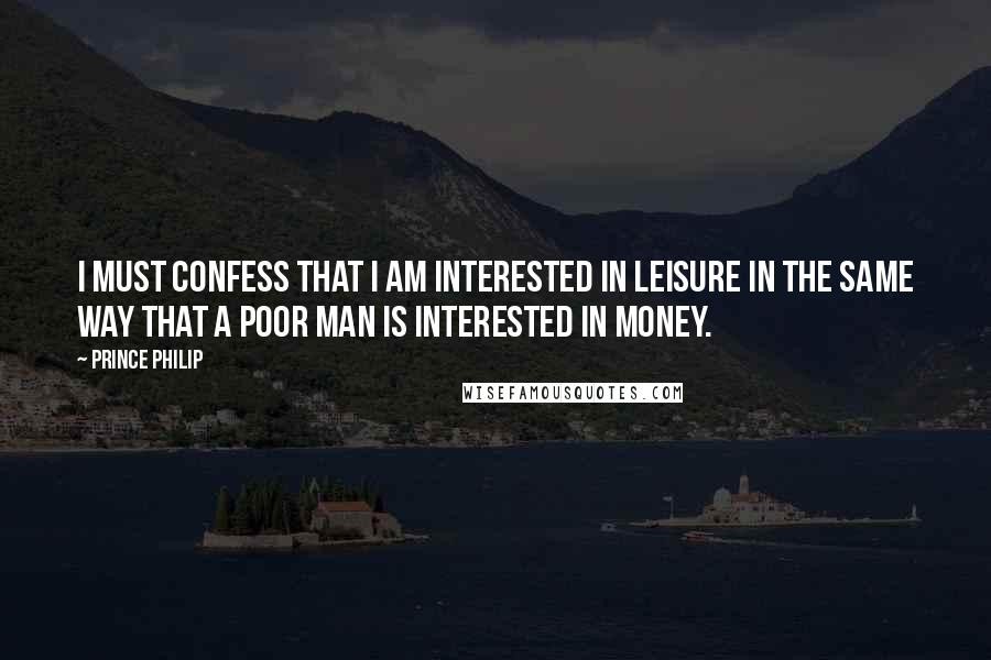 Prince Philip Quotes: I must confess that I am interested in leisure in the same way that a poor man is interested in money.