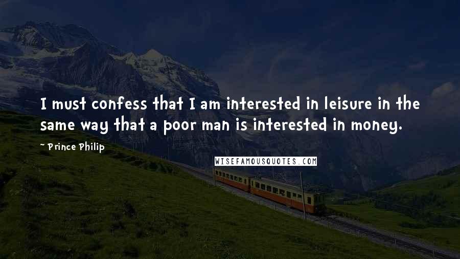 Prince Philip Quotes: I must confess that I am interested in leisure in the same way that a poor man is interested in money.
