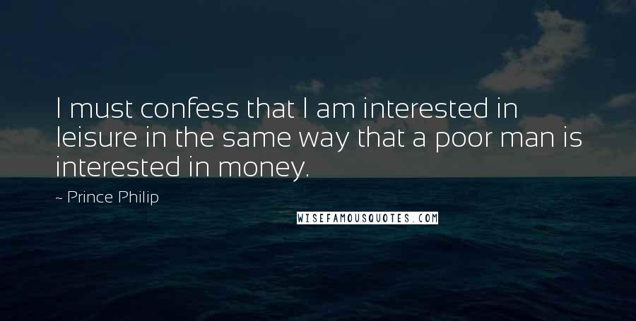 Prince Philip Quotes: I must confess that I am interested in leisure in the same way that a poor man is interested in money.