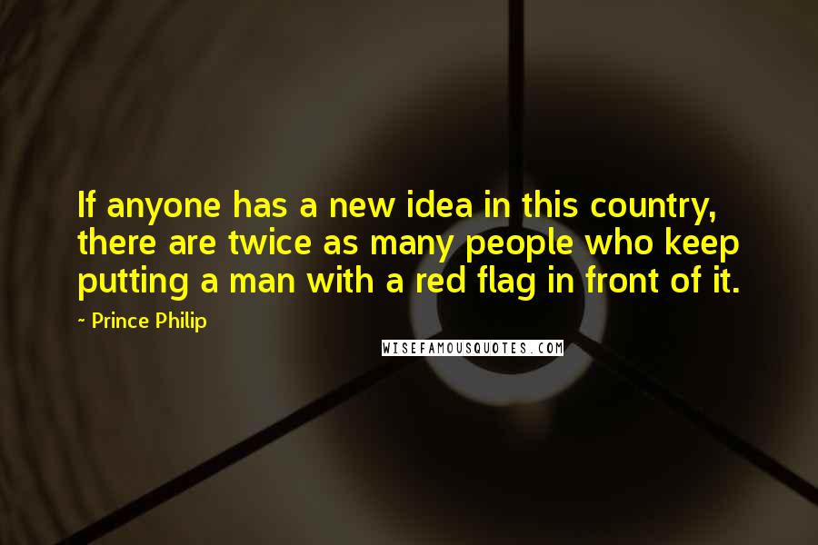 Prince Philip Quotes: If anyone has a new idea in this country, there are twice as many people who keep putting a man with a red flag in front of it.