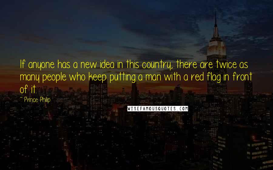 Prince Philip Quotes: If anyone has a new idea in this country, there are twice as many people who keep putting a man with a red flag in front of it.