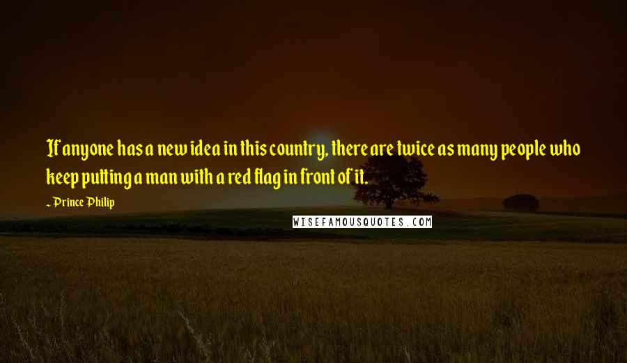 Prince Philip Quotes: If anyone has a new idea in this country, there are twice as many people who keep putting a man with a red flag in front of it.