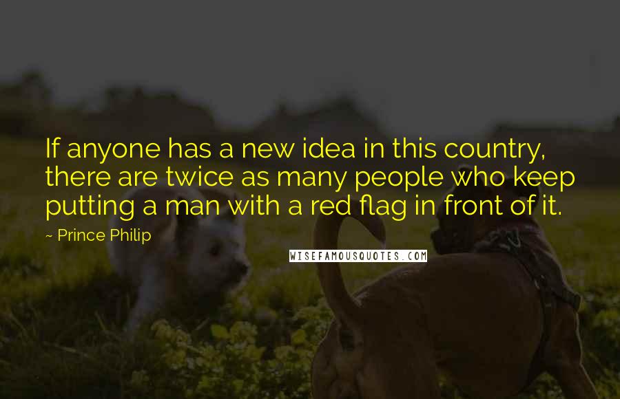 Prince Philip Quotes: If anyone has a new idea in this country, there are twice as many people who keep putting a man with a red flag in front of it.