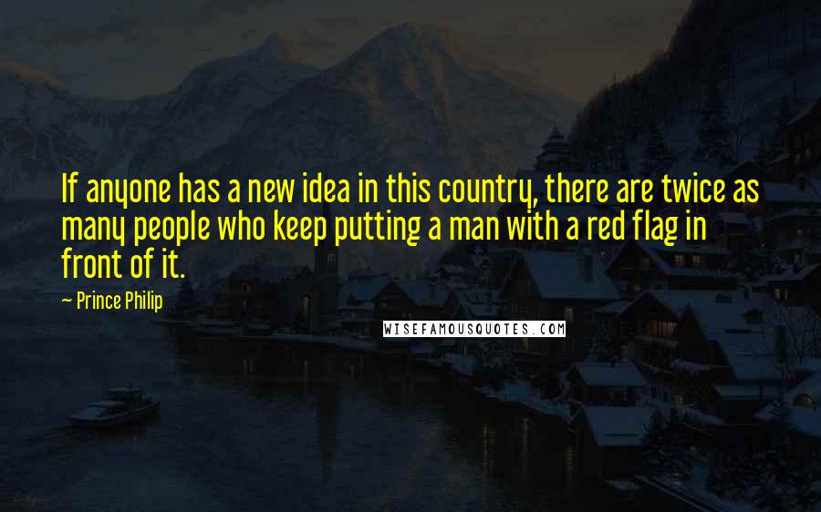 Prince Philip Quotes: If anyone has a new idea in this country, there are twice as many people who keep putting a man with a red flag in front of it.