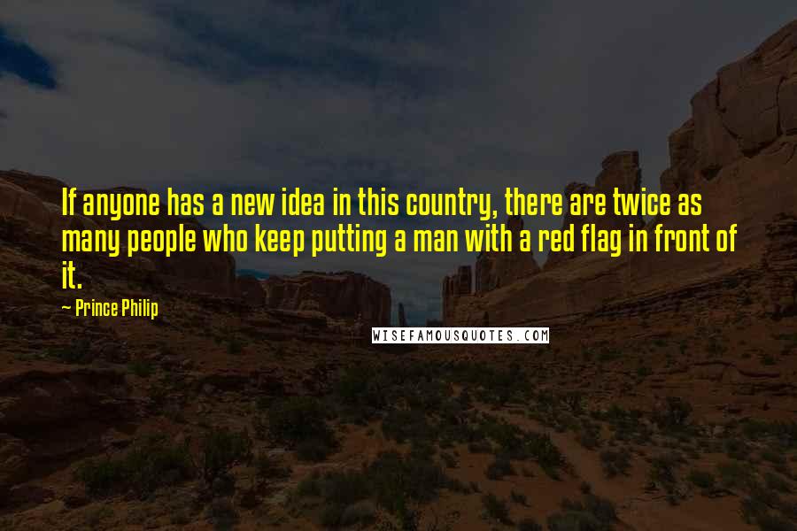 Prince Philip Quotes: If anyone has a new idea in this country, there are twice as many people who keep putting a man with a red flag in front of it.