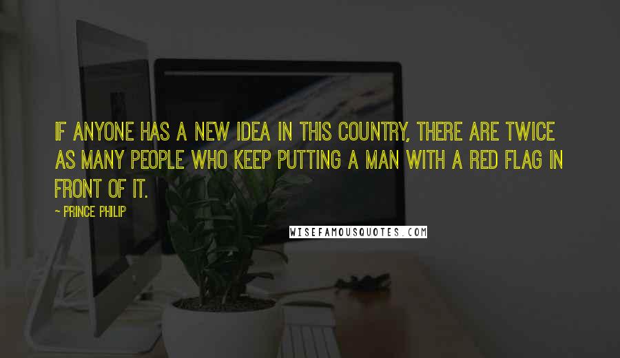 Prince Philip Quotes: If anyone has a new idea in this country, there are twice as many people who keep putting a man with a red flag in front of it.