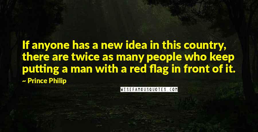 Prince Philip Quotes: If anyone has a new idea in this country, there are twice as many people who keep putting a man with a red flag in front of it.