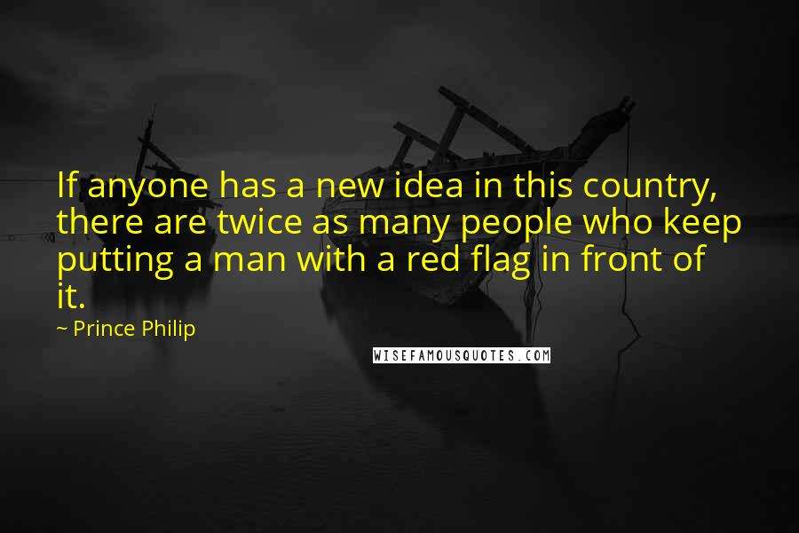 Prince Philip Quotes: If anyone has a new idea in this country, there are twice as many people who keep putting a man with a red flag in front of it.