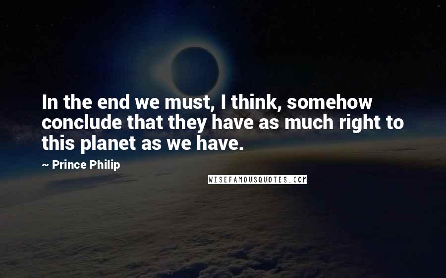 Prince Philip Quotes: In the end we must, I think, somehow conclude that they have as much right to this planet as we have.