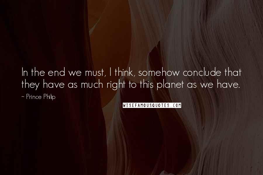 Prince Philip Quotes: In the end we must, I think, somehow conclude that they have as much right to this planet as we have.