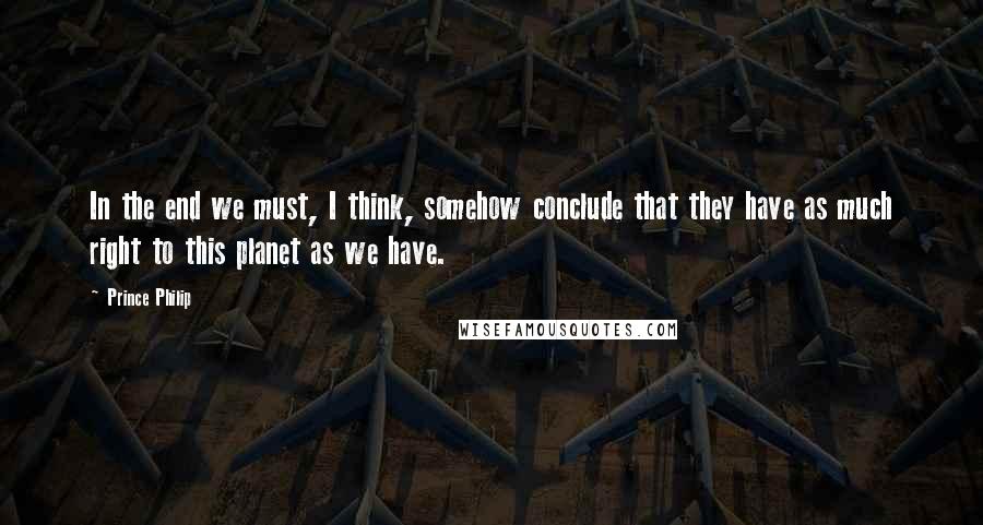 Prince Philip Quotes: In the end we must, I think, somehow conclude that they have as much right to this planet as we have.