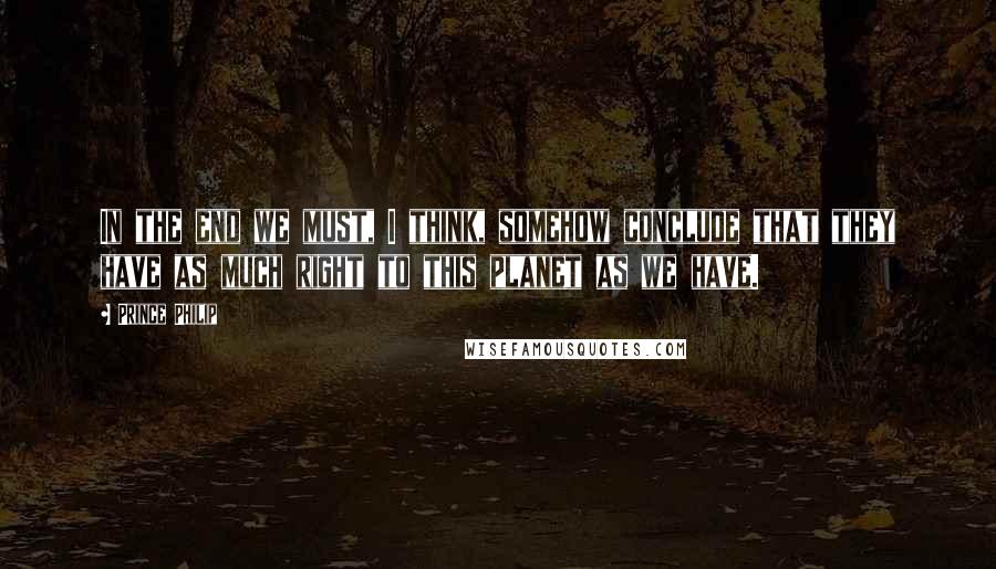 Prince Philip Quotes: In the end we must, I think, somehow conclude that they have as much right to this planet as we have.