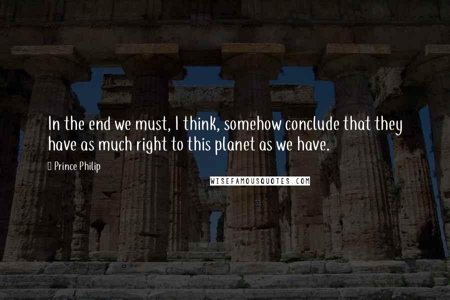 Prince Philip Quotes: In the end we must, I think, somehow conclude that they have as much right to this planet as we have.