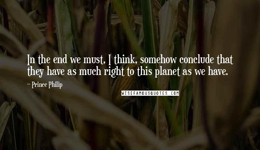 Prince Philip Quotes: In the end we must, I think, somehow conclude that they have as much right to this planet as we have.