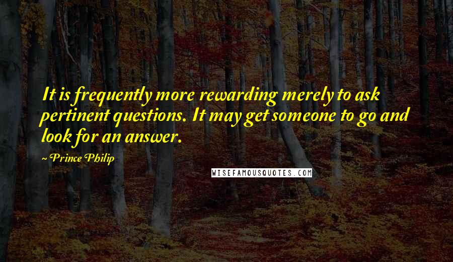 Prince Philip Quotes: It is frequently more rewarding merely to ask pertinent questions. It may get someone to go and look for an answer.