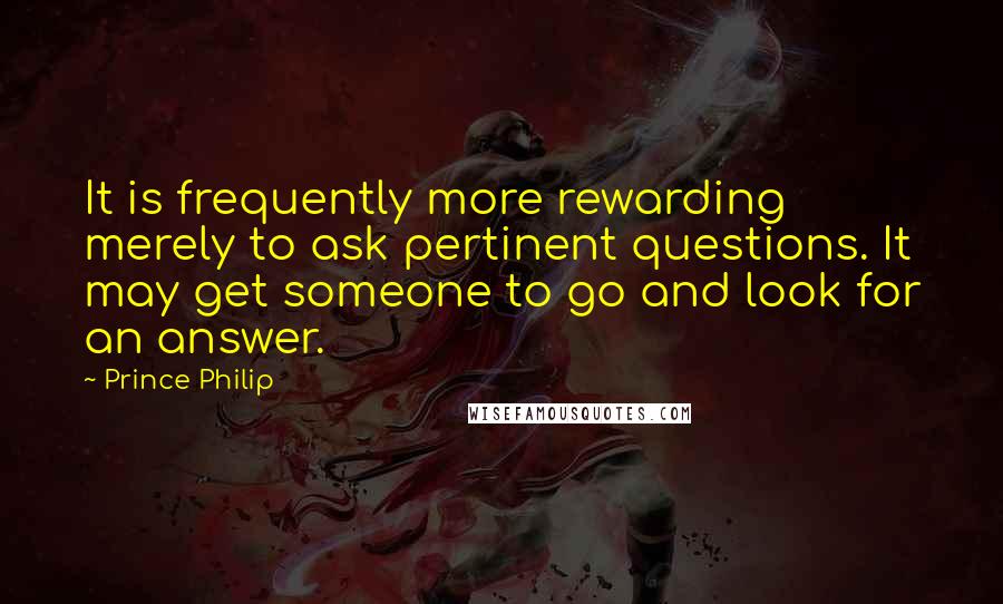 Prince Philip Quotes: It is frequently more rewarding merely to ask pertinent questions. It may get someone to go and look for an answer.