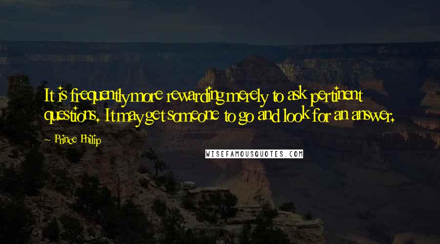 Prince Philip Quotes: It is frequently more rewarding merely to ask pertinent questions. It may get someone to go and look for an answer.