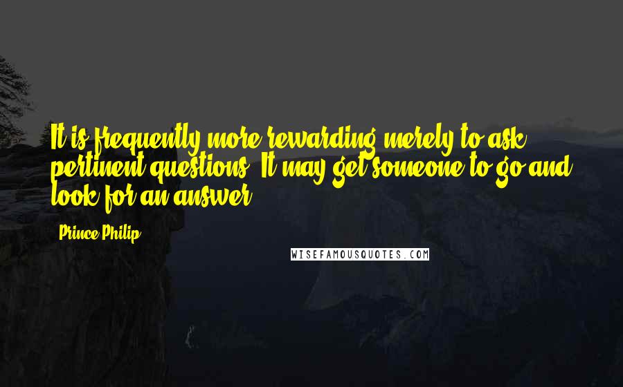 Prince Philip Quotes: It is frequently more rewarding merely to ask pertinent questions. It may get someone to go and look for an answer.