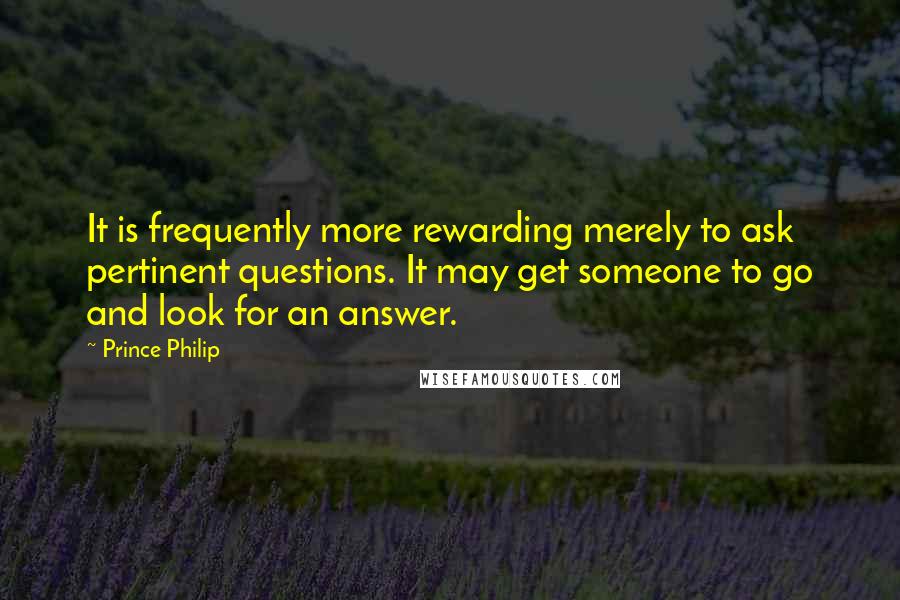 Prince Philip Quotes: It is frequently more rewarding merely to ask pertinent questions. It may get someone to go and look for an answer.