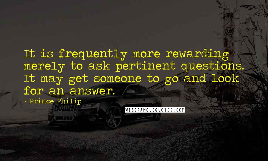 Prince Philip Quotes: It is frequently more rewarding merely to ask pertinent questions. It may get someone to go and look for an answer.