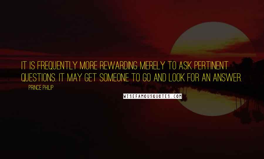 Prince Philip Quotes: It is frequently more rewarding merely to ask pertinent questions. It may get someone to go and look for an answer.