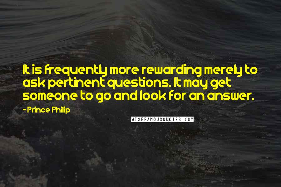 Prince Philip Quotes: It is frequently more rewarding merely to ask pertinent questions. It may get someone to go and look for an answer.