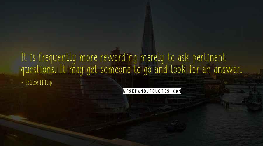 Prince Philip Quotes: It is frequently more rewarding merely to ask pertinent questions. It may get someone to go and look for an answer.