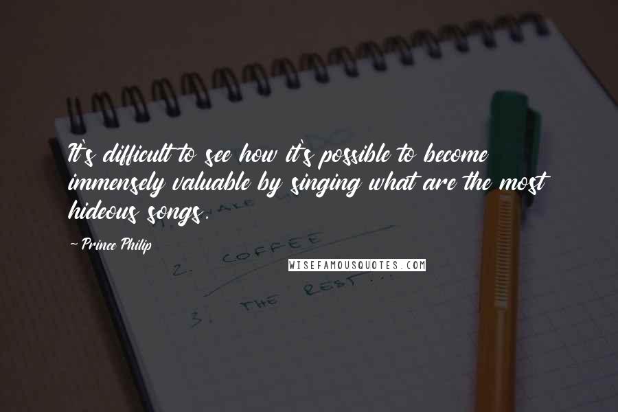 Prince Philip Quotes: It's difficult to see how it's possible to become immensely valuable by singing what are the most hideous songs.