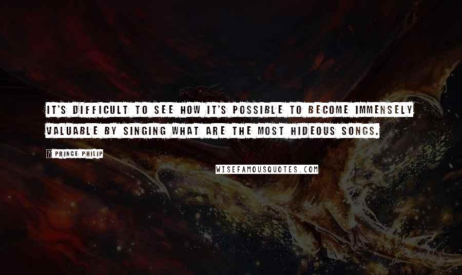 Prince Philip Quotes: It's difficult to see how it's possible to become immensely valuable by singing what are the most hideous songs.